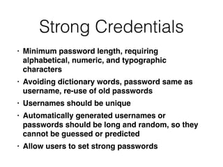 Strong Credentials
• Minimum password length, requiring
alphabetical, numeric, and typographic
character
s

• Avoiding dictionary words, password same as
username, re-use of old password
s

• Usernames should be uniqu
e

• Automatically generated usernames or
passwords should be long and random, so they
cannot be guessed or predicte
d

• Allow users to set strong passwords
 