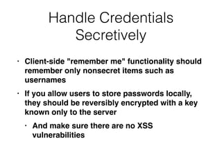 Handle Credentials
Secretively
• Client-side "remember me" functionality should
remember only nonsecret items such as
username
s

• If you allow users to store passwords locally,
they should be reversibly encrypted with a key
known only to the serve
r

• And make sure there are no XSS
vulnerabilities
 