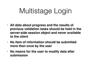 Multistage Login
• All data about progress and the results of
previous validation tasks should be held in the
server-side session object and never available
to the clien
t

• No item of information should be submitted
more than once by the use
r

• No means for the user to modify data after
submission
 