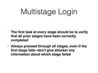 Multistage Login
• The
fi
rst task at every stage should be to verify
that all prior stages have been correctly
complete
d

• Always proceed through all stages, even if the
fi
rst stage fails--don't give attacker any
information about which stage failed
 
