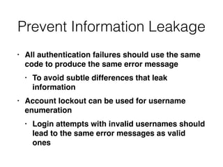Prevent Information Leakage
• All authentication failures should use the same
code to produce the same error messag
e

• To avoid subtle differences that leak
informatio
n

• Account lockout can be used for username
enumeratio
n

• Login attempts with invalid usernames should
lead to the same error messages as valid
ones
 