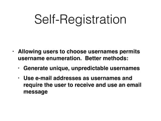 Self-Registration
• Allowing users to choose usernames permits
username enumeration. Better methods
:

• Generate unique, unpredictable username
s

• Use e-mail addresses as usernames and
require the user to receive and use an email
message
 