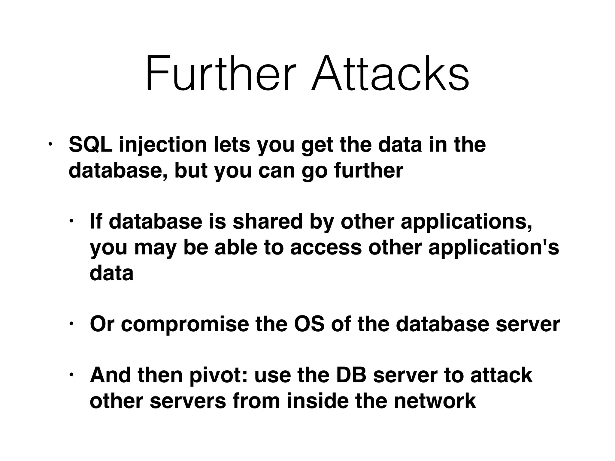 Further Attacks
• SQL injection lets you get the data in the
database, but you can go furthe
r

• If database is shared by other applications,
you may be able to access other application's
dat
a

• Or compromise the OS of the database serve
r

• And then pivot: use the DB server to attack
other servers from inside the network
 