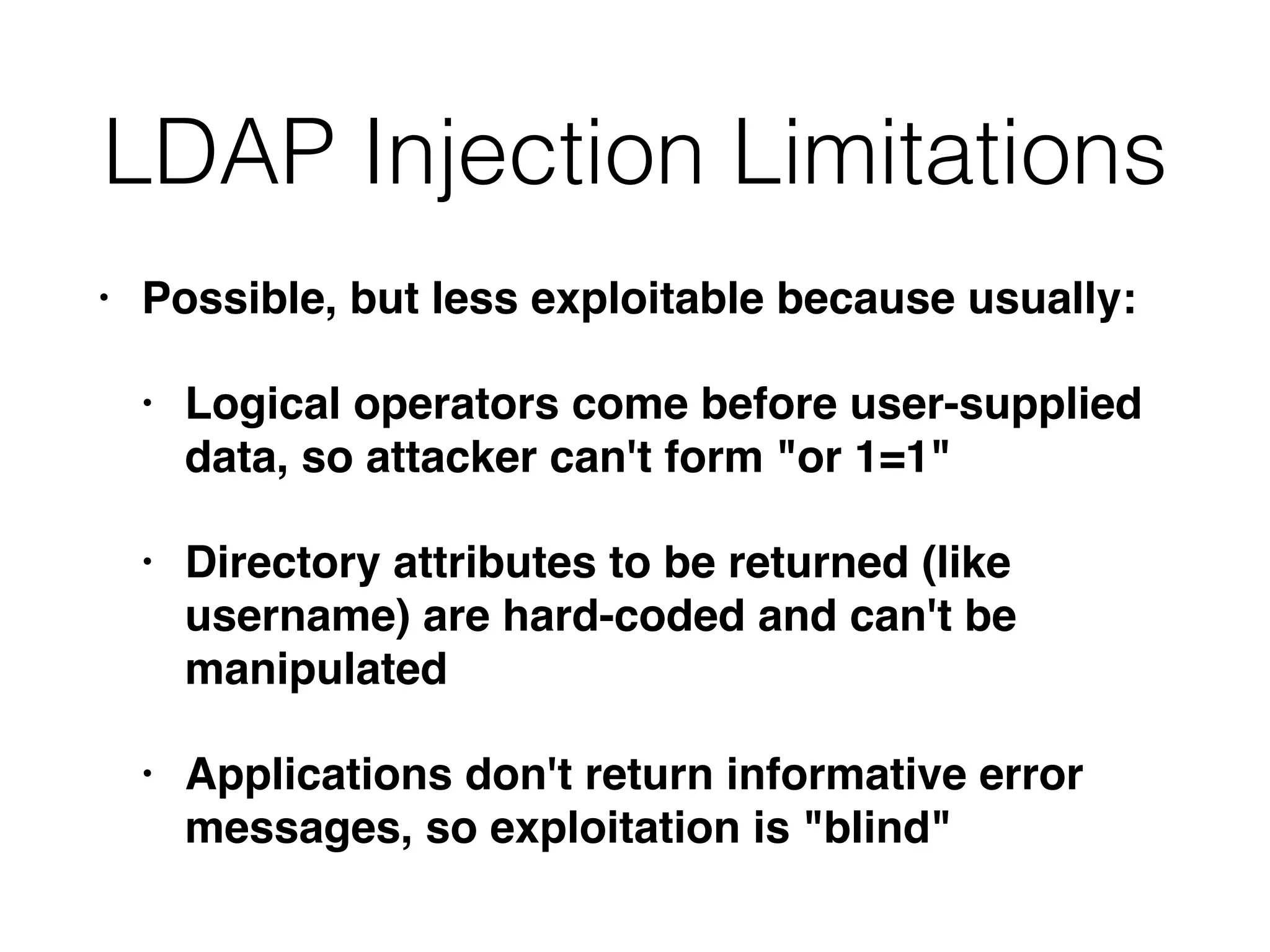 LDAP Injection Limitations
• Possible, but less exploitable because usually
:

• Logical operators come before user-supplied
data, so attacker can't form "or 1=1
"

• Directory attributes to be returned (like
username) are hard-coded and can't be
manipulate
d

• Applications don't return informative error
messages, so exploitation is "blind"
 