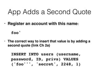 App Adds a Second Quote
• Register an account with this name
:

foo
'

• The correct way to insert that value is by adding a
second quote (link Ch 2a
)

INSERT INTO users (username,
password, ID, privs) VALUES
('foo''', 'secret', 2248, 1)
 