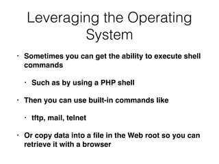 Leveraging the Operating
System
• Sometimes you can get the ability to execute shell
command
s

• Such as by using a PHP shel
l

• Then you can use built-in commands like
 

• tftp, mail, telne
t

• Or copy data into a
fi
le in the Web root so you can
retrieve it with a browser
 