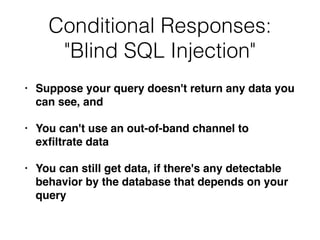 Conditional Responses:


"Blind SQL Injection"
• Suppose your query doesn't return any data you
can see, an
d

• You can't use an out-of-band channel to
ex
fi
ltrate dat
a

• You can still get data, if there's any detectable
behavior by the database that depends on your
query
 