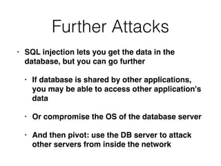 Further Attacks
• SQL injection lets you get the data in the
database, but you can go furthe
r

• If database is shared by other applications,
you may be able to access other application's
dat
a

• Or compromise the OS of the database serve
r

• And then pivot: use the DB server to attack
other servers from inside the network
 