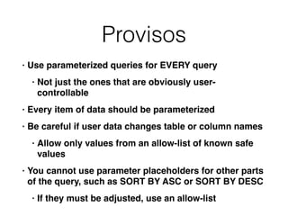 Provisos
• Use parameterized queries for EVERY quer
y

• Not just the ones that are obviously user-
controllabl
e

• Every item of data should be parameterize
d

• Be careful if user data changes table or column name
s

• Allow only values from an allow-list of known safe
value
s

• You cannot use parameter placeholders for other parts
of the query, such as SORT BY ASC or SORT BY DES
C

• If they must be adjusted, use an allow-list
 