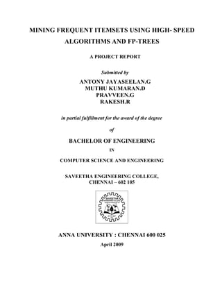 MINING FREQUENT ITEMSETS USING HIGH- SPEED
         ALGORITHMS AND FP-TREES

                      A PROJECT REPORT


                           Submitted by
                 ANTONY JAYASEELAN.G
                  MUTHU KUMARAN.D
                     PRAVVEEN.G
                      RAKESH.R

        in partial fulfillment for the award of the degree

                               of

           BACHELOR OF ENGINEERING
                               IN

       COMPUTER SCIENCE AND ENGINEERING


         SAVEETHA ENGINEERING COLLEGE,
                CHENNAI – 602 105




       ANNA UNIVERSITY : CHENNAI 600 025
                           April 2009
 