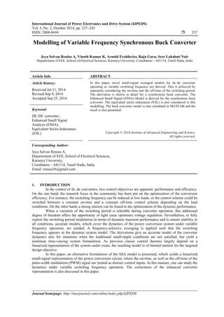 International Journal of Power Electronics and Drive System (IJPEDS)
Vol. 5, No. 2, October 2014, pp. 237~243
ISSN: 2088-8694  237
Journal homepage: http://iaesjournal.com/online/index.php/IJPEDS
Modelling of Variable Frequency Synchronous Buck Converter
Jeya Selvan Renius A, Vinoth Kumar K, Arnold Fredderics, Raja Guru, Sree Lakshmi Nair
Departement of EEE, School of Electrical Sciences, Karunya University, Coimbatore – 641114, Tamil Nadu, India
Article Info ABSTRACT
Article history:
Received Jul 11, 2014
Revised Sep 9, 2014
Accepted Sep 25, 2014
In this paper, novel small-signal averaged models for dc–dc converter
operating at variable switching frequency are derived. This is achieved by
separately considering the on-time and the off-time of the switching period.
The derivation is shown in detail for a synchronous buck converter. The
Enhanced Small Signal (ESSA) Model is derived for the synchronous buck
converter. The equivalent series inductance (ESL) is also considered in this
modelling. The buck converter model is also simulated in MATLAB and the
result is also presented.Keyword:
DC-DC converter,
Enhanced Small Signal
Analysis (ESSA),
Equivalent Series Inductance
(ESL) Copyright © 2014 Institute of Advanced Engineering and Science.
All rights reserved.
Corresponding Author:
Jeya Selvan Renius A,
Departement of EEE, School of Electrical Sciences,
Karunya University,
Coimbatore – 641114, Tamil Nadu, India.
Email: renius28@gmail.com
1. INTRODUCTION
In the control of dc–dc converters, two control objectives are apparent: performance and efficiency.
On the one hand, the research focus in the community has been put on the optimization of the conversion
efficiency. For instance, the switching frequency can be reduced at low loads, or the control scheme could be
switched between a constant on-time and a constant off-time control scheme depending on the load
conditions. On the other hand, a strong interest can be found in the optimization of the dynamic performance.
When a variation of the switching period is tolerable during converter operation, this additional
degree of freedom offers the opportunity of tight (near optimum) voltage regulation. Nevertheless, to fully
exploit the switching period modulation in terms of dynamic transient performance and to ensure stability in
all conditions, accurate models, which cover the dynamics of the power conversion system under variable
frequency operation, are needed. A frequency-selective averaging is applied such that the switching
frequency appears in the dynamic system model. The derivations give an accurate model of the converter
dynamics also for situations when the traditional small-ripple conditions are not satisfied, but yield a
nonlinear time-varying system formulation. As previous classic control theories largely depend on a
linearized representation of the system under exam, the resulting model is of limited interest for the targeted
design objective.
In this paper, an alternative formulation of the SSA model is presented, which yields a linearized
small-signal representation of the power conversion circuit, where the on-time, as well as the off-time of the
pulse-width modulation (PWM) signal are treated as distinct control inputs. In this manner, one can study the
dynamics under variable switching frequency operation. The correctness of the enhanced converter
representation is also discussed in this paper.
 