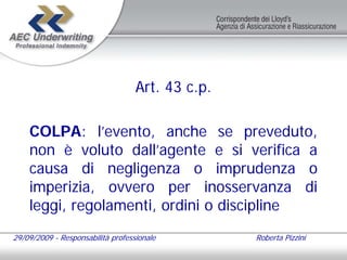 Art. 43 c.p.

    COLPA: l’evento, anche se preveduto,
    non è voluto dall’agente e si verifica a
    causa di negligenza o imprudenza o
    imperizia, ovvero per inosservanza di
    leggi, regolamenti, ordini o discipline
29/09/2009 - Responsabilità professionale         Roberta Pizzini
 