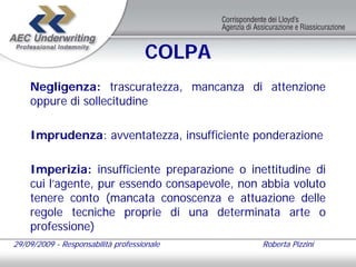 COLPA
    Negligenza: trascuratezza, mancanza di attenzione
    oppure di sollecitudine

    Imprudenza: avventatezza, insufficiente ponderazione

    Imperizia: insufficiente preparazione o inettitudine di
    cui l’agente, pur essendo consapevole, non abbia voluto
    tenere conto (mancata conoscenza e attuazione delle
    regole tecniche proprie di una determinata arte o
    professione)
29/09/2009 - Responsabilità professionale      Roberta Pizzini
 