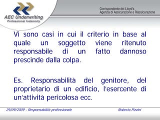 Vi sono casi in cui il criterio in base al
    quale un soggetto viene ritenuto
    responsabile di un fatto dannoso
    prescinde dalla colpa.

    Es. Responsabilità del genitore, del
    proprietario di un edificio, l’esercente di
    un’attività pericolosa ecc.
29/09/2009 - Responsabilità professionale   Roberta Pizzini
 