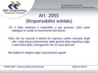 Art. 2055
                      (Responsabilità solidale)
    “Se il fatto dannoso è imputabile a più persone, tutte sono
       obbligate in solido al risarcimento del danno.

    Colui che ha risarcito il danno ha regresso contro ciascuno degli
       altri, nella misura determinata dalla gravità della rispettiva colpa
       e dall’entità delle conseguenze che ne sono derivate.

    Nel dubbio le singole colpe si presumono uguali”




29/09/2009 - Responsabilità professionale                  Roberta Pizzini
 