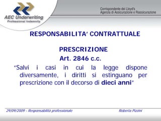 RESPONSABILITA’ CONTRATTUALE

                     PRESCRIZIONE
                     Art. 2846 c.c.
    “Salvi i casi in cui la legge dispone
      diversamente, i diritti si estinguano per
      prescrizione con il decorso di dieci anni”



29/09/2009 - Responsabilità professionale   Roberta Pizzini
 