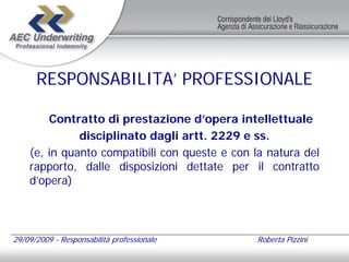 RESPONSABILITA’ PROFESSIONALE

        Contratto di prestazione d’opera intellettuale
              disciplinato dagli artt. 2229 e ss.
    (e, in quanto compatibili con queste e con la natura del
    rapporto, dalle disposizioni dettate per il contratto
    d’opera)



29/09/2009 - Responsabilità professionale       Roberta Pizzini
 