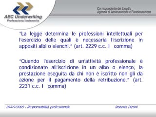 “La legge determina le professioni intellettuali per
        l’esercizio delle quali è necessaria l’iscrizione in
        appositi albi o elenchi.” (art. 2229 c.c. I comma)

        “Quando l’esercizio di un’attività professionale è
        condizionato all’iscrizione in un albo o elenco, la
        prestazione eseguita da chi non è iscritto non gli da
        azione per il pagamento della retribuzione.” (art.
        2231 c.c. I comma)


29/09/2009 - Responsabilità professionale        Roberta Pizzini
 
