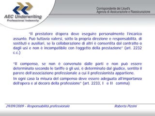 “Il prestatore d’opera deve eseguire personalmente l’incarico
    assunto. Può tuttavia valersi, sotto la propria direzione e responsabilità, di
    sostituti e ausiliari, se la collaborazione di altri è consentita dal contratto o
    dagli usi e non è incompatibile con l’oggetto della prestazione” (art. 2232
    c.c.)

    “Il compenso, se non è convenuto dalle parti e non può essere
    determinato secondo le tariffe o gli usi, è determinato dal giudice, sentito il
    parere dell’associazione professionale a cui il professionista appartiene.
    In ogni caso la misura del compenso deve essere adeguata all’importanza
    dell’opera e al decoro della professione” (art. 2233, I e II comma)




29/09/2009 - Responsabilità professionale                          Roberta Pizzini
 