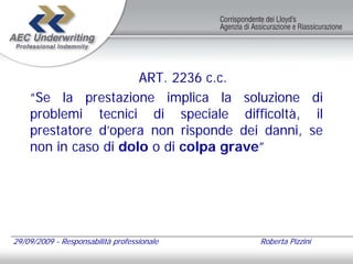 ART. 2236 c.c.
    “Se la prestazione implica la soluzione di
    problemi tecnici di speciale difficoltà, il
    prestatore d’opera non risponde dei danni, se
    non in caso di dolo o di colpa grave”




29/09/2009 - Responsabilità professionale   Roberta Pizzini
 