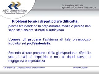 Problemi tecnici di particolare difficoltà:
    perché trascendono la preparazione media o perché non
    sono stati ancora studiati a sufficienza

    L’onere di provare l’esistenza di tale presupposto
    incombe sul professionista.

    Secondo alcune pronunce della giurisprudenza riferibile
    solo ai casi di imperizia e non ai danni dovuti a
    negligenza e imprudenza

29/09/2009 - Responsabilità professionale      Roberta Pizzini
 