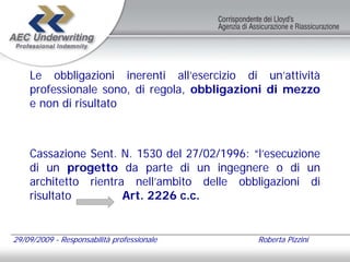Le obbligazioni inerenti all’esercizio di un’attività
    professionale sono, di regola, obbligazioni di mezzo
    e non di risultato



    Cassazione Sent. N. 1530 del 27/02/1996: “l’esecuzione
    di un progetto da parte di un ingegnere o di un
    architetto rientra nell’ambito delle obbligazioni di
    risultato         Art. 2226 c.c.


29/09/2009 - Responsabilità professionale     Roberta Pizzini
 