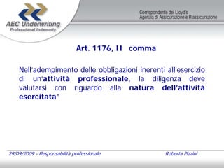 Art. 1176, II comma

    Nell’adempimento delle obbligazioni inerenti all’esercizio
    di un’attività professionale, la diligenza deve
    valutarsi con riguardo alla natura dell’attività
    esercitata”




29/09/2009 - Responsabilità professionale           Roberta Pizzini
 