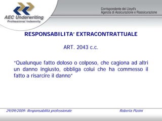 RESPONSABILITA’ EXTRACONTRATTUALE

                                   ART. 2043 c.c.

    “Qualunque fatto doloso o colposo, che cagiona ad altri
    un danno ingiusto, obbliga colui che ha commesso il
    fatto a risarcire il danno”




29/09/2009- Responsabilità professionale            Roberta Pizzini
 