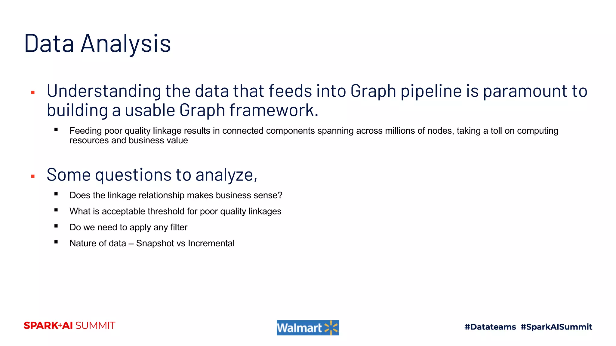 Data Analysis
▪ Understanding the data that feeds into Graph pipeline is paramount to
building a usable Graph framework.
▪ Feeding poor quality linkage results in connected components spanning across millions of nodes, taking a toll on computing
resources and business value
▪ Some questions to analyze,
▪ Does the linkage relationship makes business sense?
▪ What is acceptable threshold for poor quality linkages
▪ Do we need to apply any filter
▪ Nature of data – Snapshot vs Incremental
 