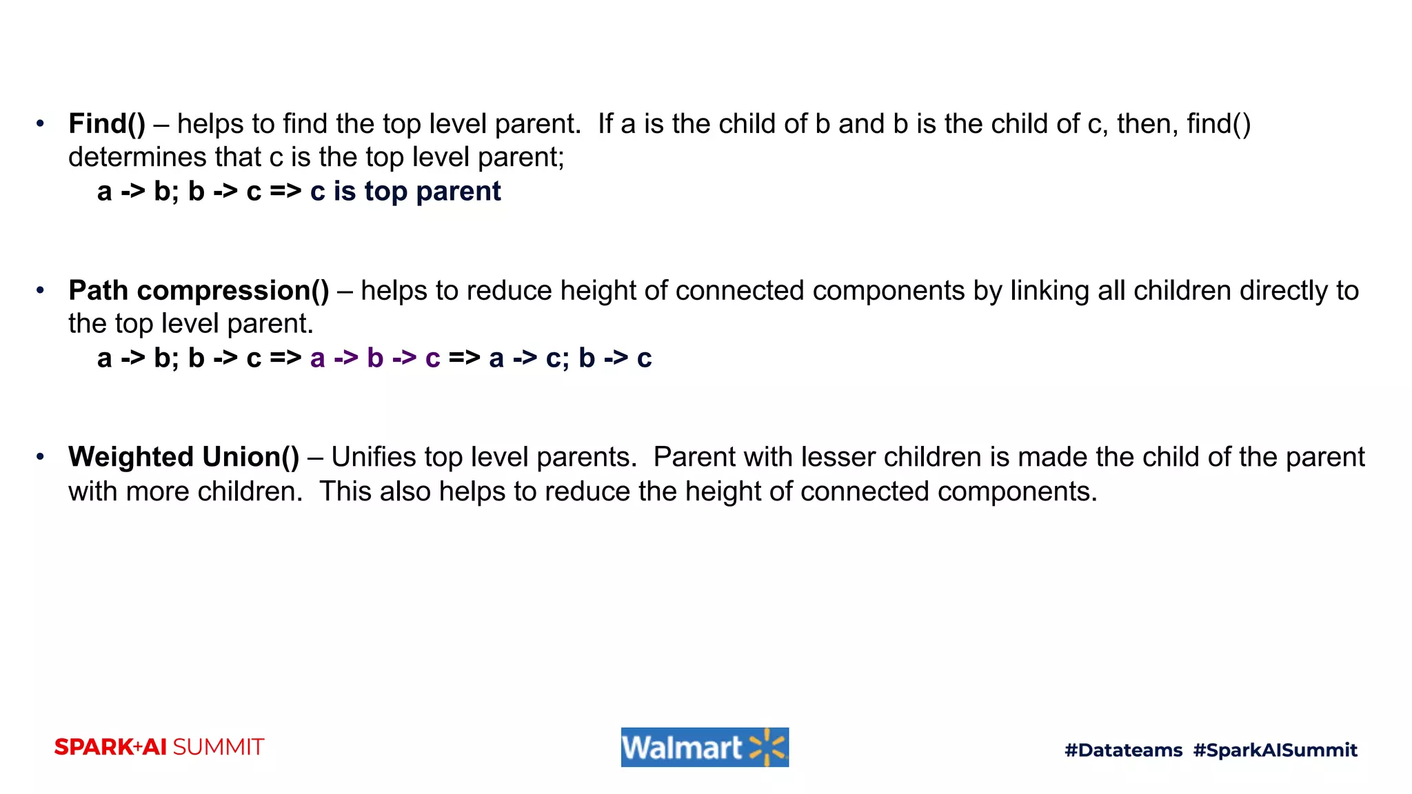 • Find() – helps to find the top level parent. If a is the child of b and b is the child of c, then, find()
determines that c is the top level parent;
a -> b; b -> c => c is top parent
• Path compression() – helps to reduce height of connected components by linking all children directly to
the top level parent.
a -> b; b -> c => a -> b -> c => a -> c; b -> c
• Weighted Union() – Unifies top level parents. Parent with lesser children is made the child of the parent
with more children. This also helps to reduce the height of connected components.
 