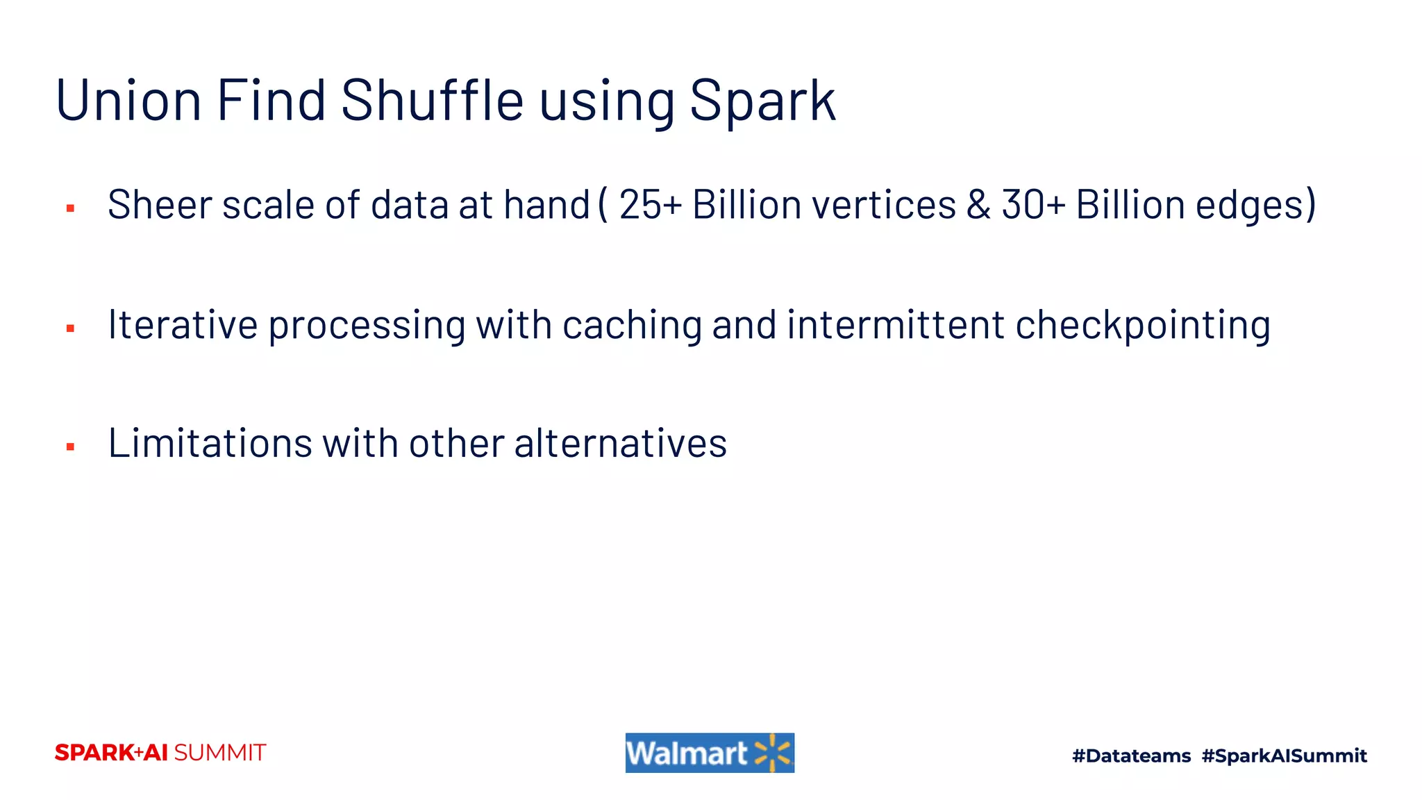 Union Find Shuffle using Spark
▪ Sheer scale of data at hand ( 25+ Billion vertices & 30+ Billion edges)
▪ Iterative processing with caching and intermittent checkpointing
▪ Limitations with other alternatives
 