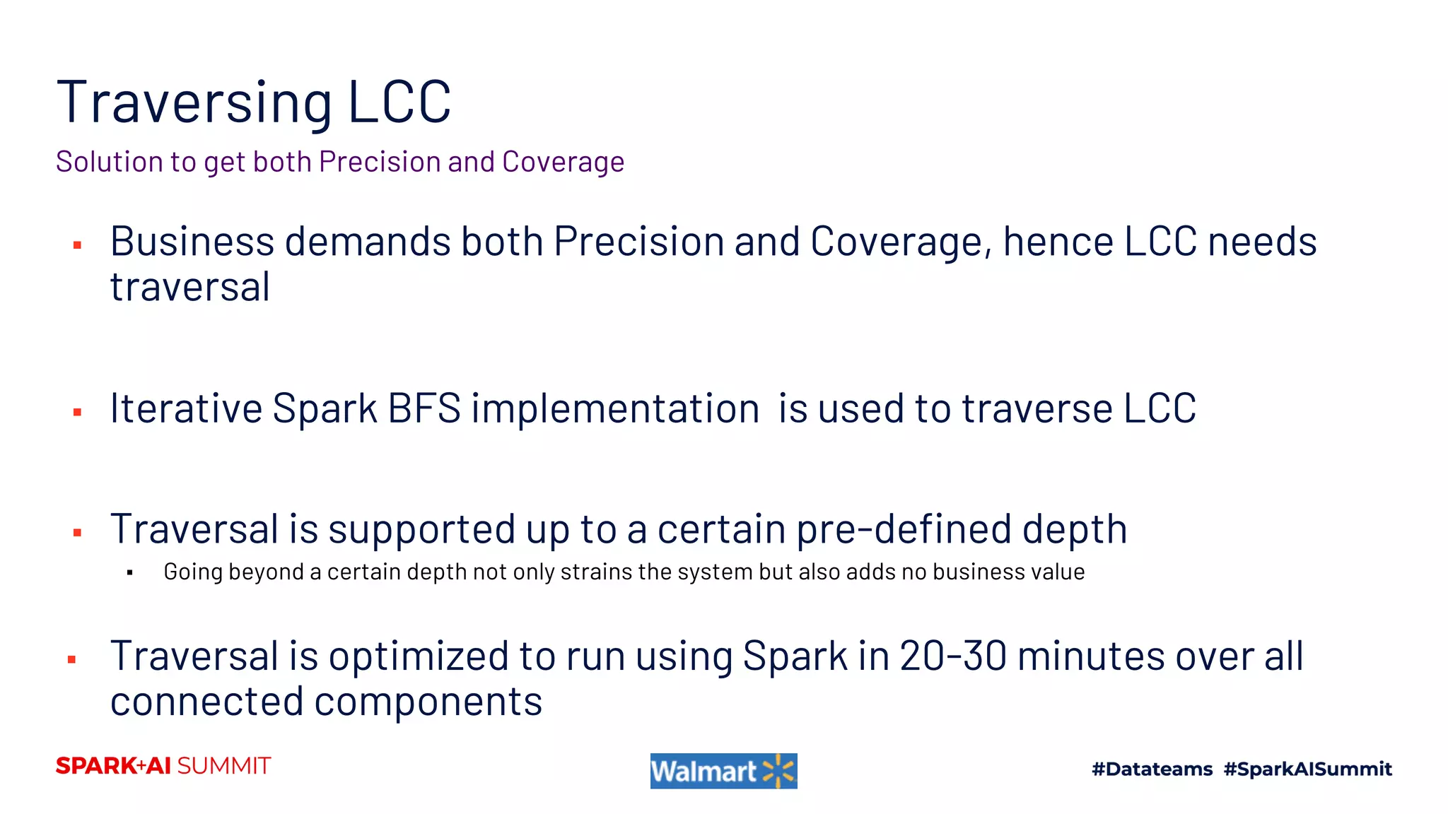 Traversing LCC
▪ Business demands both Precision and Coverage, hence LCC needs
traversal
▪ Iterative Spark BFS implementation is used to traverse LCC
▪ Traversal is supported up to a certain pre-defined depth
▪ Going beyond a certain depth not only strains the system but also adds no business value
▪ Traversal is optimized to run using Spark in 20-30 minutes over all
connected components
Solution to get both Precision and Coverage
 