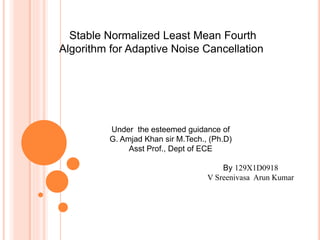 Stable Normalized Least Mean Fourth
Algorithm for Adaptive Noise Cancellation
Under the esteemed guidance of
G. Amjad Khan sir M.Tech., (Ph.D)
Asst Prof., Dept of ECE
By 129X1D0918
V Sreenivasa Arun Kumar
 