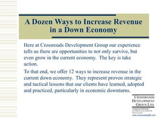 A Dozen Ways to Increase Revenue in a Down Economy Here at Crossroads Development Group our experience tells us there are opportunities to not only survive, but even grow in the current economy.  The key is take action.  To that end, we offer 12 ways to increase revenue in the current down economy.  They represent proven strategic and tactical lessons that our clients have learned, adopted and practiced, particularly in economic downturns. 