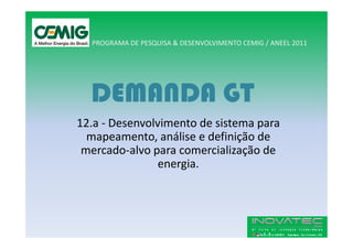 PROGRAMA DE PESQUISA & DESENVOLVIMENTO CEMIG / ANEEL 2011




  DEMANDA GT
12.a - Desenvolvimento de sistema para
  mapeamento, análise e definição de
 mercado-alvo para comercialização de
                energia.
 