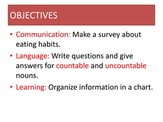 OBJECTIVES
• Communication: Make a survey about
  eating habits.
• Language: Write questions and give
  answers for countable and uncountable
  nouns.
• Learning: Organize information in a chart.
 