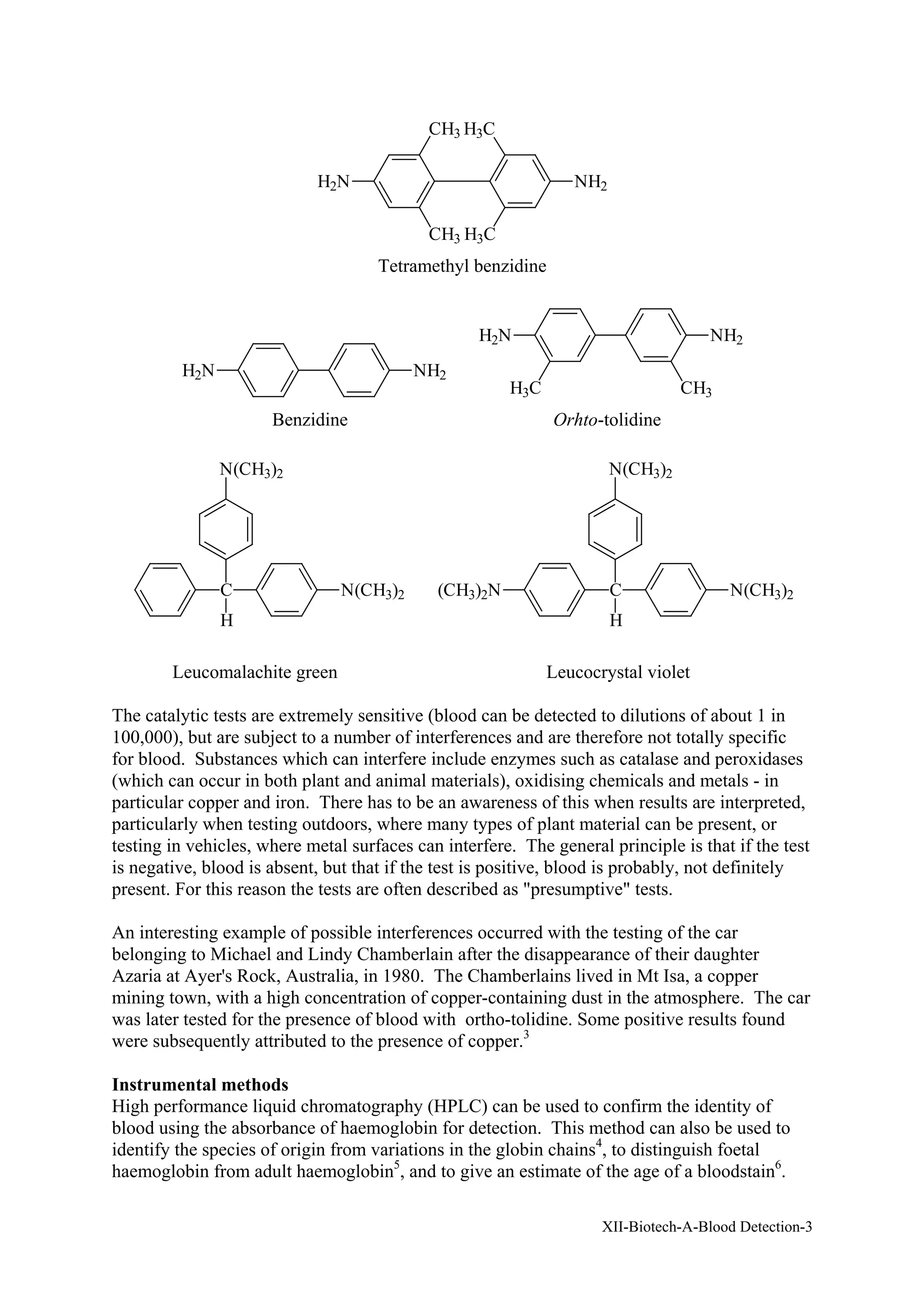 XII-Biotech-A-Blood Detection-3
H2N NH2
CH3 H3C
CH3 H3C
Tetramethyl benzidine
H2N NH2
H2N NH2
H3C CH3
Benzidine Orhto-tolidine
C
H
N(CH3)2
N(CH3)2
C
H
N(CH3)2
N(CH3)2
(CH3)2N
Leucomalachite green Leucocrystal violet
The catalytic tests are extremely sensitive (blood can be detected to dilutions of about 1 in
100,000), but are subject to a number of interferences and are therefore not totally specific
for blood. Substances which can interfere include enzymes such as catalase and peroxidases
(which can occur in both plant and animal materials), oxidising chemicals and metals - in
particular copper and iron. There has to be an awareness of this when results are interpreted,
particularly when testing outdoors, where many types of plant material can be present, or
testing in vehicles, where metal surfaces can interfere. The general principle is that if the test
is negative, blood is absent, but that if the test is positive, blood is probably, not definitely
present. For this reason the tests are often described as "presumptive" tests.
An interesting example of possible interferences occurred with the testing of the car
belonging to Michael and Lindy Chamberlain after the disappearance of their daughter
Azaria at Ayer's Rock, Australia, in 1980. The Chamberlains lived in Mt Isa, a copper
mining town, with a high concentration of copper-containing dust in the atmosphere. The car
was later tested for the presence of blood with ortho-tolidine. Some positive results found
were subsequently attributed to the presence of copper.3
Instrumental methods
High performance liquid chromatography (HPLC) can be used to confirm the identity of
blood using the absorbance of haemoglobin for detection. This method can also be used to
identify the species of origin from variations in the globin chains4
, to distinguish foetal
haemoglobin from adult haemoglobin5
, and to give an estimate of the age of a bloodstain6
.
 