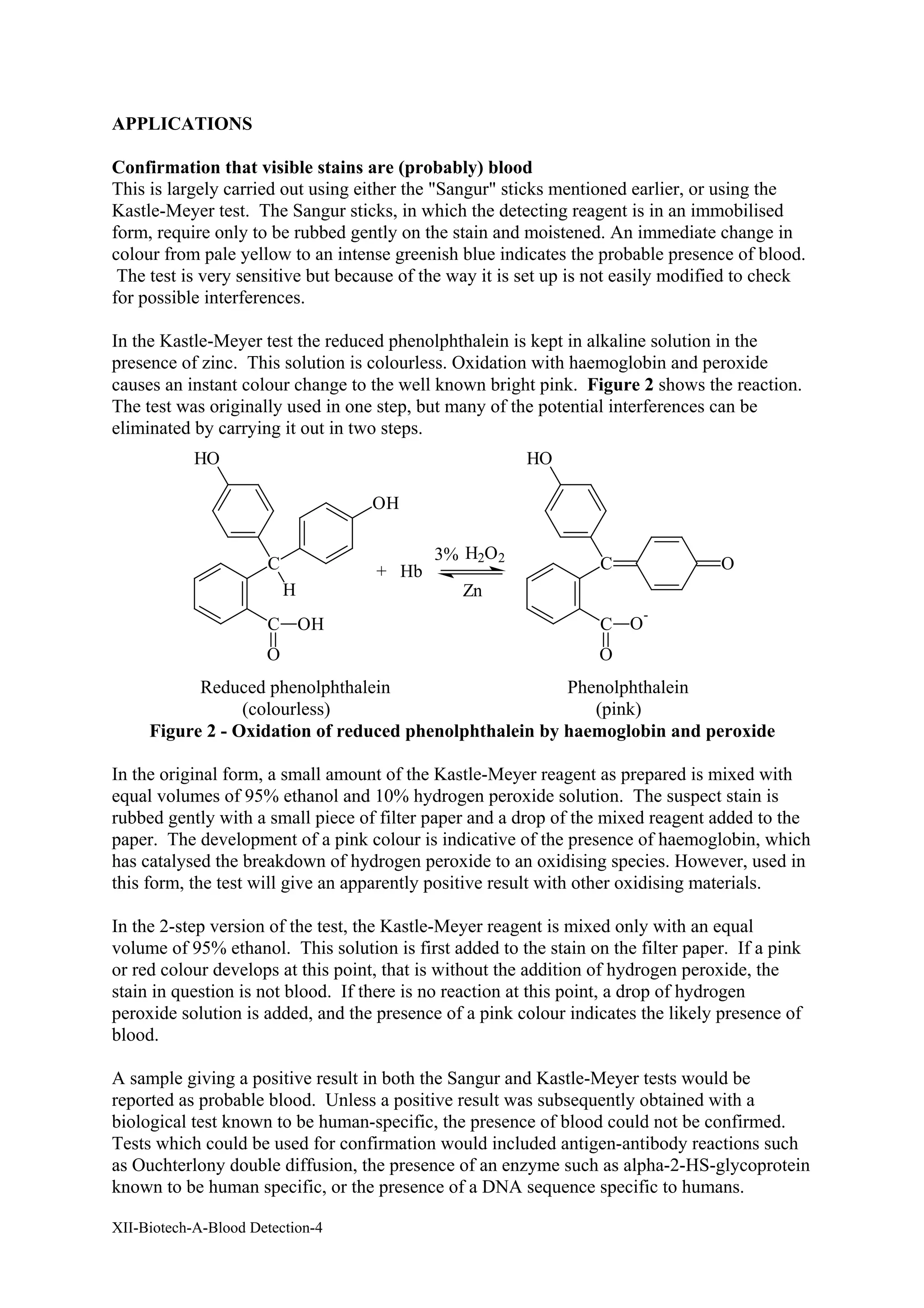 XII-Biotech-A-Blood Detection-4
APPLICATIONS
Confirmation that visible stains are (probably) blood
This is largely carried out using either the "Sangur" sticks mentioned earlier, or using the
Kastle-Meyer test. The Sangur sticks, in which the detecting reagent is in an immobilised
form, require only to be rubbed gently on the stain and moistened. An immediate change in
colour from pale yellow to an intense greenish blue indicates the probable presence of blood.
The test is very sensitive but because of the way it is set up is not easily modified to check
for possible interferences.
In the Kastle-Meyer test the reduced phenolphthalein is kept in alkaline solution in the
presence of zinc. This solution is colourless. Oxidation with haemoglobin and peroxide
causes an instant colour change to the well known bright pink. Figure 2 shows the reaction.
The test was originally used in one step, but many of the potential interferences can be
eliminated by carrying it out in two steps.
C
H
HO
OH
C
O
OH
3% H2O2
Zn
+ Hb C
HO
C
O
O
-
O
Reduced phenolphthalein Phenolphthalein
(colourless) (pink)
Figure 2 - Oxidation of reduced phenolphthalein by haemoglobin and peroxide
In the original form, a small amount of the Kastle-Meyer reagent as prepared is mixed with
equal volumes of 95% ethanol and 10% hydrogen peroxide solution. The suspect stain is
rubbed gently with a small piece of filter paper and a drop of the mixed reagent added to the
paper. The development of a pink colour is indicative of the presence of haemoglobin, which
has catalysed the breakdown of hydrogen peroxide to an oxidising species. However, used in
this form, the test will give an apparently positive result with other oxidising materials.
In the 2-step version of the test, the Kastle-Meyer reagent is mixed only with an equal
volume of 95% ethanol. This solution is first added to the stain on the filter paper. If a pink
or red colour develops at this point, that is without the addition of hydrogen peroxide, the
stain in question is not blood. If there is no reaction at this point, a drop of hydrogen
peroxide solution is added, and the presence of a pink colour indicates the likely presence of
blood.
A sample giving a positive result in both the Sangur and Kastle-Meyer tests would be
reported as probable blood. Unless a positive result was subsequently obtained with a
biological test known to be human-specific, the presence of blood could not be confirmed.
Tests which could be used for confirmation would included antigen-antibody reactions such
as Ouchterlony double diffusion, the presence of an enzyme such as alpha-2-HS-glycoprotein
known to be human specific, or the presence of a DNA sequence specific to humans.
 