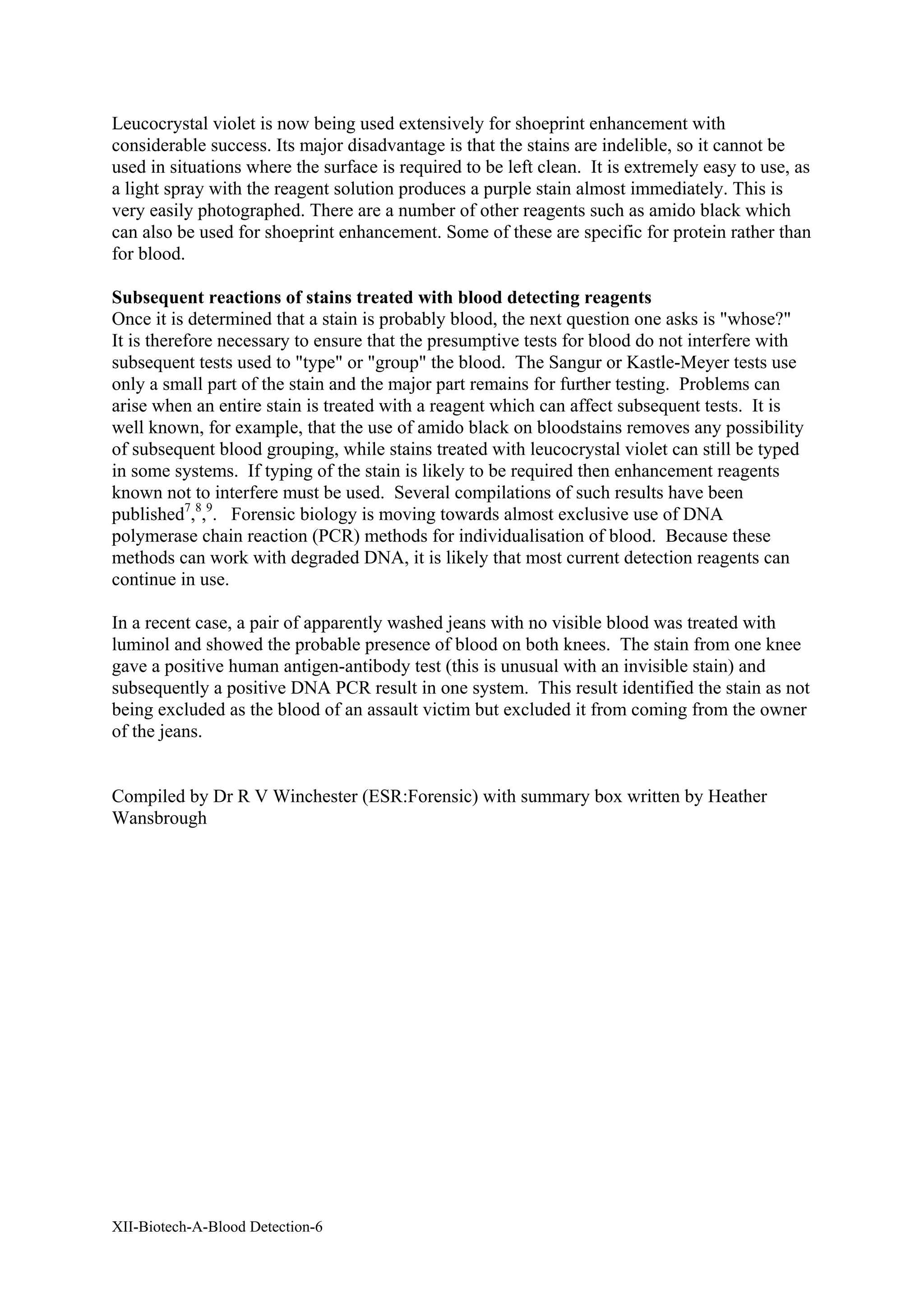 XII-Biotech-A-Blood Detection-6
Leucocrystal violet is now being used extensively for shoeprint enhancement with
considerable success. Its major disadvantage is that the stains are indelible, so it cannot be
used in situations where the surface is required to be left clean. It is extremely easy to use, as
a light spray with the reagent solution produces a purple stain almost immediately. This is
very easily photographed. There are a number of other reagents such as amido black which
can also be used for shoeprint enhancement. Some of these are specific for protein rather than
for blood.
Subsequent reactions of stains treated with blood detecting reagents
Once it is determined that a stain is probably blood, the next question one asks is "whose?"
It is therefore necessary to ensure that the presumptive tests for blood do not interfere with
subsequent tests used to "type" or "group" the blood. The Sangur or Kastle-Meyer tests use
only a small part of the stain and the major part remains for further testing. Problems can
arise when an entire stain is treated with a reagent which can affect subsequent tests. It is
well known, for example, that the use of amido black on bloodstains removes any possibility
of subsequent blood grouping, while stains treated with leucocrystal violet can still be typed
in some systems. If typing of the stain is likely to be required then enhancement reagents
known not to interfere must be used. Several compilations of such results have been
published7
,8
,9
. Forensic biology is moving towards almost exclusive use of DNA
polymerase chain reaction (PCR) methods for individualisation of blood. Because these
methods can work with degraded DNA, it is likely that most current detection reagents can
continue in use.
In a recent case, a pair of apparently washed jeans with no visible blood was treated with
luminol and showed the probable presence of blood on both knees. The stain from one knee
gave a positive human antigen-antibody test (this is unusual with an invisible stain) and
subsequently a positive DNA PCR result in one system. This result identified the stain as not
being excluded as the blood of an assault victim but excluded it from coming from the owner
of the jeans.
Compiled by Dr R V Winchester (ESR:Forensic) with summary box written by Heather
Wansbrough
 