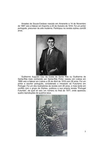 Amadeo de Souza-Cardoso nascido em Amarante a 14 de Novembro
de 1887 veio a falecer em Espinho a 25 de Outubro de 1918. Foi um pintor
português, precursor da arte moderna. Participou na revista orpheu com28
anos.




    Guilherme Augusto Cau da Costa de Santa Rita ou Guilherme de
Santa-Rita mais conhecido por Santa-Rita Pintor nasceu em Lisboa em
1889 veio a falecer em Lisboa a 29 de Abril de 1918 com 29 anos. Foi um
pintor e escritor português, considerado o introdutor do Futurismo em
Portugal. Foi um dos ilustradores da revista com 26 anos. e mais tarde em
conflito com o grupo de Orpheu, publicou a sua própria revista “Portugal
Futurista”, da qual só saiu um número no final de 1977, onde apareceu
quatro reproduções de quadros seus.




                                                                       3
 
