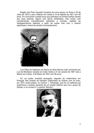 Ângelo Vaz Pinto Azevedo Coutinho de Lima nasceu no Porto a 30 de
Julho de 1872 e veio a falecer em Lisboa a 14 de Agosto de 1921 com 49
anos. Foi uma pintor e poeta louco que participou na revista Orpheu devido
aos seus poemas, alguns com laivos simbolistas, mas outros com
características marcadamente delirantes e surreais, repletos de
neologismos(cria palavras a partir de outras mas com o mesmo
significado), versos de sentido incompreensível.




    Luís Filipe de Saldanha da Gama da Silva Ramos mais conhecido por
Luís de Montalvor nascido em Cabo Verde a 31 de Janeiro de 1891 veio a
falecer em Lisboa, 2 de Março de 1947 com 56 anos.

    Foi um poeta, ensaísta português, seguidor do modernismo em
Portugal. Non entanto doi também colaborador de Orpheu com 24 anos,
em 1915, onde publica, no número 1, Introdução, que foi um editorial que
sublinhava o caracter apoiante de um projeto estético que une o grupo de
Orpheu, e no numero 2, o po
                         poema “Narciso”.




                                                                        4
 