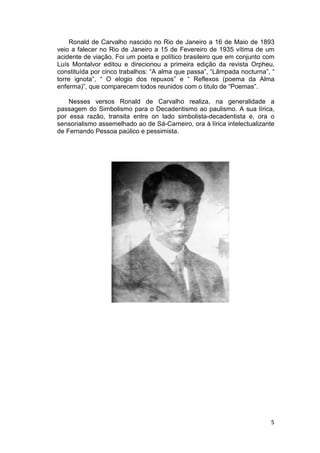Ronald de Carvalho nascido no Rio de Janeiro a 16 de Maio de 1893
veio a falecer no Rio de Janeiro a 15 de Fevereiro de 1935 vítima de um
acidente de viação. Foi um poeta e político brasileiro que em conjunto com
Luís Montalvor editou e direcionou a primeira edição da revista Orpheu,
constituída por cinco trabalhos: “A alma que passa”, “Lâmpada nocturna”, “
torre ignota”, “ O elogio dos repuxos” e “ Reflexos (poema da Alma
enferma)”, que comparecem todos reunidos com o titulo de “Poem
                                                            “Poemas”.

    Nesses versos Ronald de Carvalho realiza, na generalidade a
passagem do Simbolismo para o Decadentismo ao paulismo. A sua lírica,
por essa razão, transita entre on lado simbolista decadentista e, ora o
                                        simbolista-decadentista
sensorialismo assemelhado ao de Sá
                                 Sá-Carneiro, ora à lírica intelectualizante
de Fernando Pessoa paúlico e pessimista.




                                                                          5
 