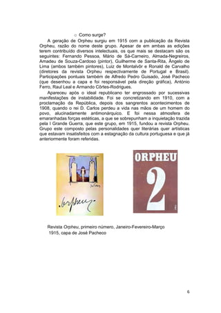 o Como surge?
     A geração de Orpheu surgiu em 1915 com a publicação da Revista
Orpheu, razão do nome deste grupo. Apesar de em ambas as edições
terem contribuído diversos intelectuais, os que mais se destacam são os
seguintes: Fernando Pessoa, Mário de Sá-Carneiro, Almada-Negreiros,
Amadeu de Souza-Cardoso (pintor), Guilherme de Santa-Rita, Ângelo de
Lima (ambos também pintores), Luiz de Montalvôr e Ronald de Carvalho
(diretores da revista Orpheu respectivamente de Portugal e Brasil).
Participações pontuais também de Alfredo Pedro Guisado, José Pacheco
(que desenhou a capa e foi responsável pela direção gráfica), António
Ferro, Raul Leal e Armando Côrtes-Rodrigues.
     Apareceu após o ideal republicano ter engrossado por sucessivas
manifestações de instabilidade. Foi se concretizando em 1910, com a
proclamação da República, depois dos sangrentos acontecimentos de
1908, quando o rei D. Carlos perdeu a vida nas mãos de um homem do
povo, alucinadamente antimonárquico. E foi nessa atmosfera de
emaranhadas forças estéticas, a que se sobrepunham a inquietação trazida
pela I Grande Guerra, que este grupo, em 1915, fundou a revista Orpheu.
Grupo este composto pelas personalidades quer literárias quer artísticas
que estavam insatisfeitos com a estagnação da cultura portuguesa e que já
anteriormente foram referidas.




   Revista Orpheu, primeiro número, Janeiro-Fevereiro-Março
   1915, capa de José Pacheco




                                                                       6
 
