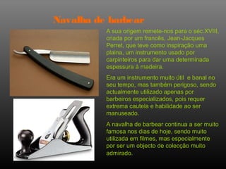 Navalha de barbear
          A sua origem remete-nos para o séc.XVIII,
          criada por um francês, Jean-Jacques
          Perret, que teve como inspiração uma
          plaina, um instrumento usado por
          carpinteiros para dar uma determinada
          espessura à madeira.
          Era um instrumento muito útil e banal no
          seu tempo, mas também perigoso, sendo
          actualmente utilizado apenas por
          barbeiros especializados, pois requer
          extrema cautela e habilidade ao ser
          manuseado.
          A navalha de barbear continua a ser muito
          famosa nos dias de hoje, sendo muito
          utilizada em filmes, mas especialmente
          por ser um objecto de colecção muito
          admirado.
 