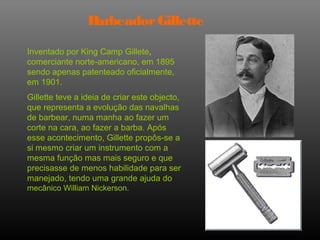 Barbeador Gillette

Inventado por King Camp Gillete,
comerciante norte-americano, em 1895
sendo apenas patenteado oficialmente,
em 1901.
Gillette teve a ideia de criar este objecto,
que representa a evolução das navalhas
de barbear, numa manha ao fazer um
corte na cara, ao fazer a barba. Após
esse acontecimento, Gillette propôs-se a
si mesmo criar um instrumento com a
mesma função mas mais seguro e que
precisasse de menos habilidade para ser
manejado, tendo uma grande ajuda do
mecânico William Nickerson.
 