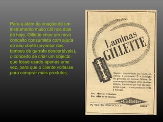Para a além da criação de um
instrumento muito útil nos dias
de hoje, Gillette criou um novo
conceito consumista com ajuda
do seu chefe (inventor das
tampas de garrafa descartáveis),
o conceito de criar um objecto
que fosse usado apenas uma
vez, para que o cliente voltasse
para comprar mais produtos.
 
