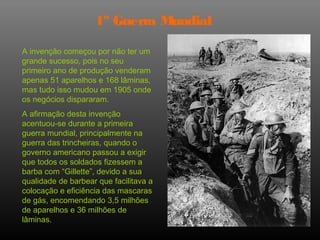 1º Guerra Mundial

A invenção começou por não ter um
grande sucesso, pois no seu
primeiro ano de produção venderam
apenas 51 aparelhos e 168 lâminas,
mas tudo isso mudou em 1905 onde
os negócios dispararam.
A afirmação desta invenção
acentuou-se durante a primeira
guerra mundial, principalmente na
guerra das trincheiras, quando o
governo americano passou a exigir
que todos os soldados fizessem a
barba com “Gillette”, devido a sua
qualidade de barbear que facilitava a
colocação e eficiência das mascaras
de gás, encomendando 3,5 milhões
de aparelhos e 36 milhões de
lâminas.
 