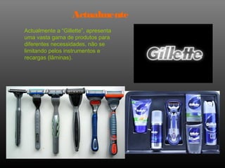 Actualmente
Actualmente a “Gillette”, apresenta
uma vasta gama de produtos para
diferentes necessidades, não se
limitando pelos instrumentos e
recargas (lâminas).
 