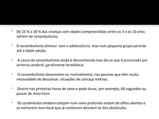    De 25 % a 30 % das crianças com idades compreendidas entre os 3 e os 10 anos
    sofrem de sonambulismo.

   O sonambulismo diminui com a adolescência mas num pequeno grupo persiste
    até à idade adulta.

   A causa do sonambulismo ainda é desconhecida mas diz-se que é provocado por
    arritmia cerebral, geralmente hereditária.

   O sonambulismo desenvolve-se, normalmente, nas pessoas que têm muita
    necessidade de descansar, situações de cansaço intenso.

   Ocorre nas primeiras horas de sono e pode durar, por exemplo, 60 segundos ou
    passar de meia hora.

    Os sonâmbulos embora estejam num sono profundo andam de olhos abertos e
    se estiverem num local que já conhecem desviam-se dos obstáculos.
 