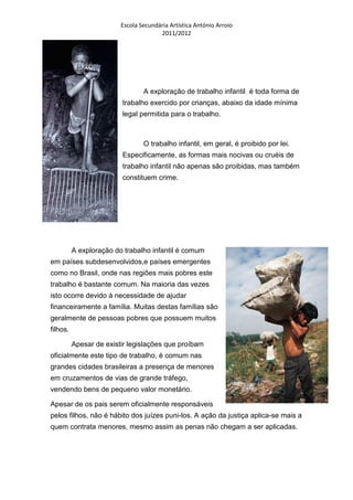 Escola Secundária Artística António Arroio
                                       2011/2012




                                 A exploração de trabalho infantil é toda forma de
                         trabalho exercido por crianças, abaixo da idade mínima
                         legal permitida para o trabalho.



                                 O trabalho infantil, em geral, é proibido por lei.
                         Especificamente, as formas mais nocivas ou cruéis de
                         trabalho infantil não apenas são proibidas, mas também
                         constituem crime.




          A exploração do trabalho infantil é comum
em países subdesenvolvidos,e países emergentes
como no Brasil, onde nas regiões mais pobres este
trabalho é bastante comum. Na maioria das vezes
isto ocorre devido à necessidade de ajudar
financeiramente a família. Muitas destas famílias são
geralmente de pessoas pobres que possuem muitos
filhos.

          Apesar de existir legislações que proíbam
oficialmente este tipo de trabalho, é comum nas
grandes cidades brasileiras a presença de menores
em cruzamentos de vias de grande tráfego,
vendendo bens de pequeno valor monetário.

Apesar de os pais serem oficialmente responsáveis
pelos filhos, não é hábito dos juízes puni-los. A ação da justiça aplica-se mais a
quem contrata menores, mesmo assim as penas não chegam a ser aplicadas.
 